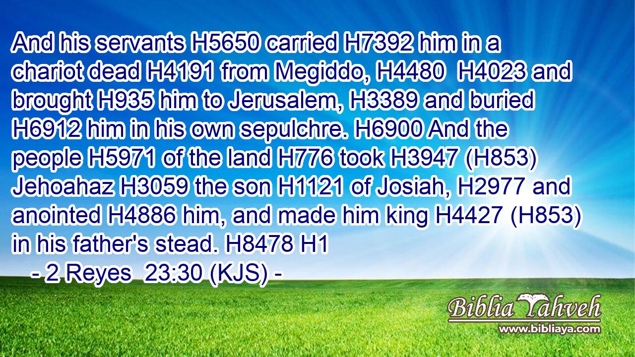 And his servants H5650 carried H7392 him in a chariot dead H4191 from Megiddo, H4480  H4023 and brought H935 him to Jerusalem, H3389 and buried H6912 him in his own sepulchre. H6900 And the people H5971 of the land H776 took H3947 (H853) Jehoahaz H3059 the son H1121 of Josiah, H2977 and anointed H4886 him, and made him king H4427 (H853) in his father's stead. H8478 H1
