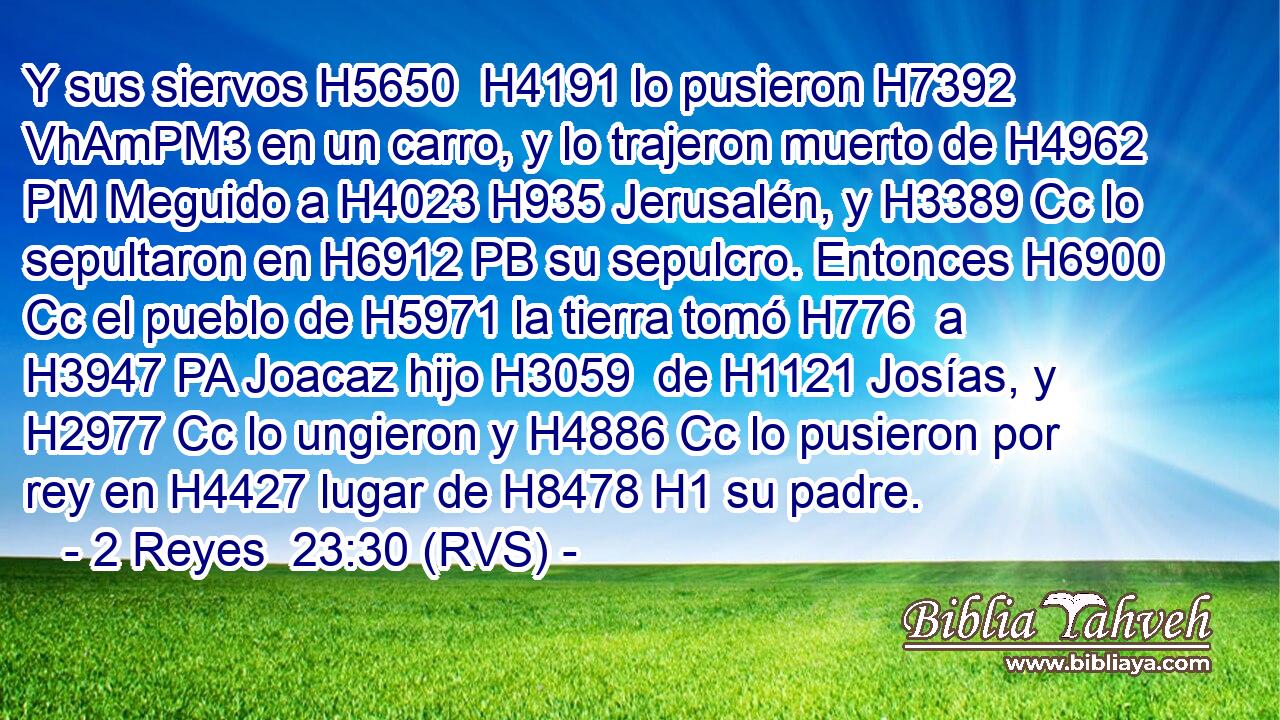 Y sus siervos H5650  H4191 lo pusieron H7392 VhAmPM3 en un carro, y lo trajeron muerto de H4962 PM Meguido a H4023 H935 Jerusalén, y H3389 Cc lo sepultaron en H6912 PB su sepulcro. Entonces H6900 Cc el pueblo de H5971 la tierra tomó H776  a H3947 PA Joacaz hijo H3059  de H1121 Josías, y H2977 Cc lo ungieron y H4886 Cc lo pusieron por rey en H4427 lugar de H8478 H1 su padre. 