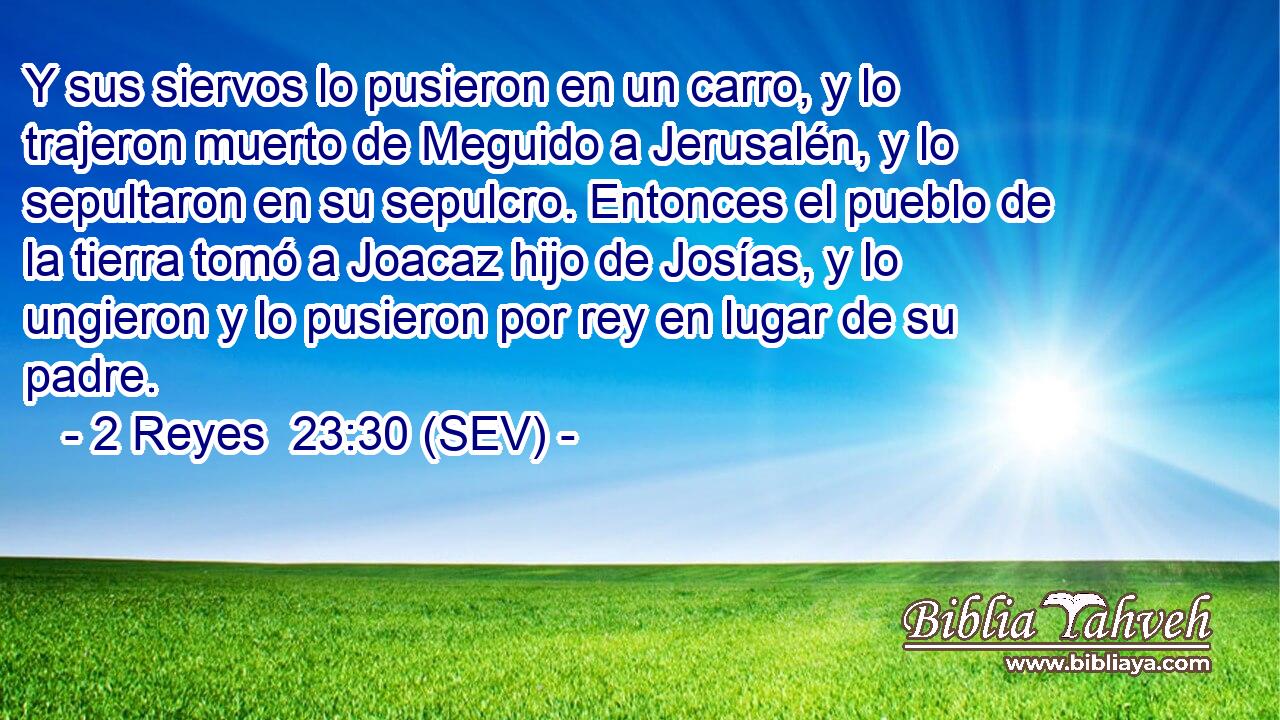 Y sus siervos lo pusieron en un carro, y lo trajeron muerto de Meguido a Jerusalén, y lo sepultaron en su sepulcro. Entonces el pueblo de la tierra tomó a Joacaz hijo de Josías, y lo ungieron y lo pusieron por rey en lugar de su padre.