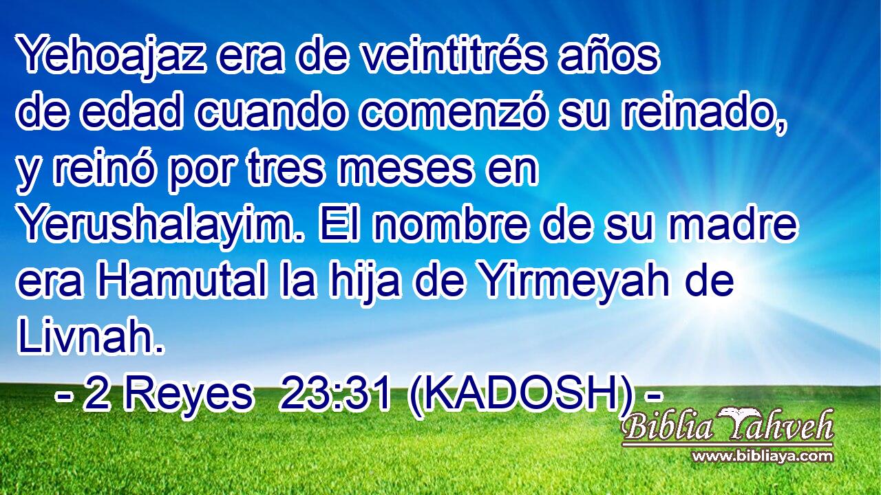  Yehoajaz era de veintitrés años de edad cuando comenzó su reinado, y reinó por tres meses en Yerushalayim. El nombre de su madre era Hamutal la hija de Yirmeyah de Livnah. 