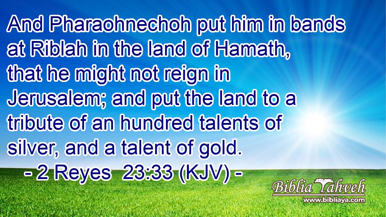 And Pharaohnechoh put him in bands at Riblah in the land of Hamath, that he might not reign in Jerusalem; and put the land to a tribute of an hundred talents of silver, and a talent of gold.