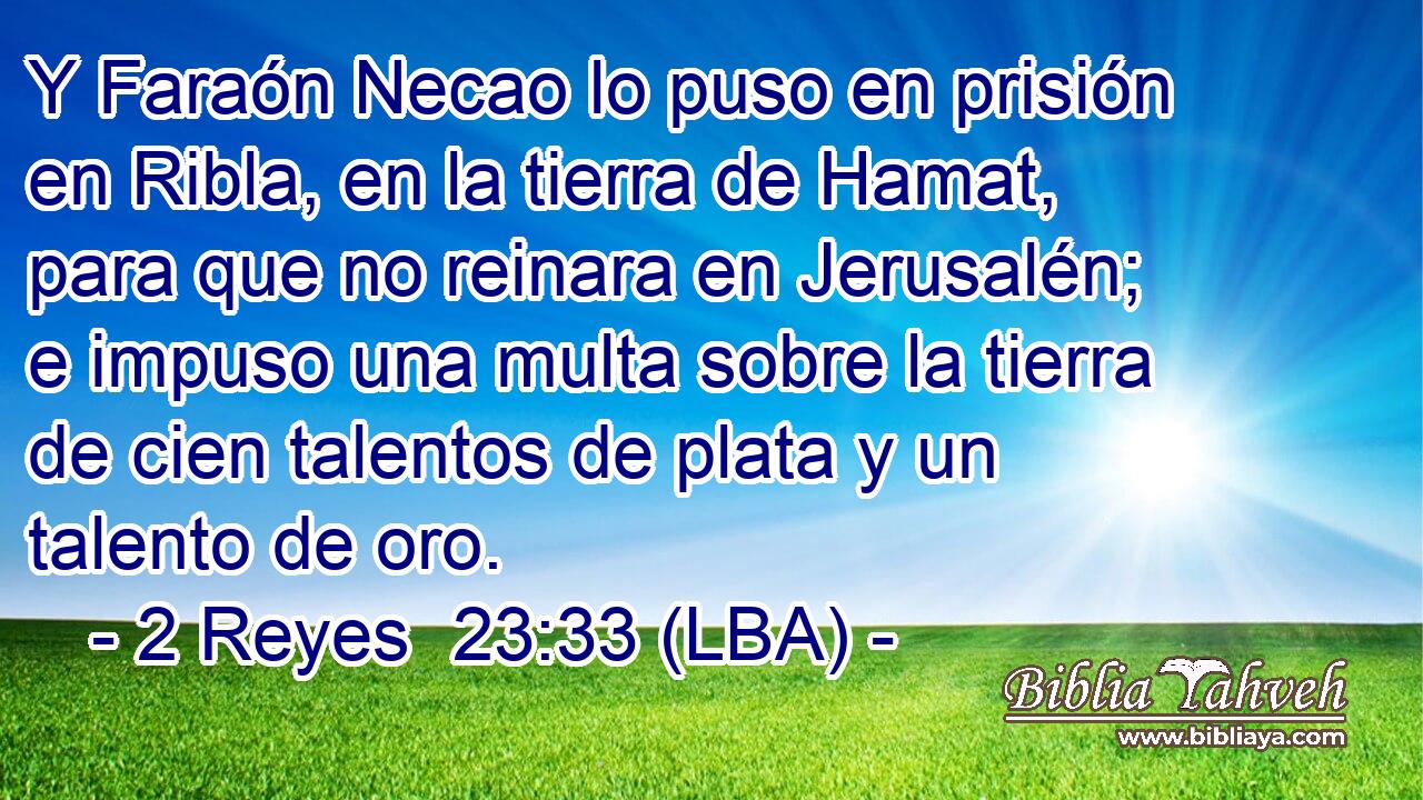 Y Faraón Necao lo puso en prisión en Ribla, en la tierra de Hamat, para que no reinara en Jerusalén; e impuso una multa sobre la tierra de cien talentos de plata y un talento de oro.