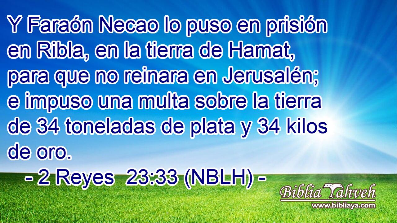  Y Faraón Necao lo puso en prisión en Ribla, en la tierra de Hamat, para que no reinara en Jerusalén; e impuso una multa sobre la tierra de 34 toneladas de plata y 34 kilos de oro. 