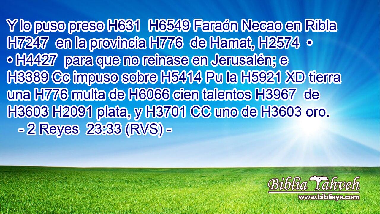 Y lo puso preso H631  H6549 Faraón Necao en Ribla H7247  en la provincia H776  de Hamat, H2574  • • H4427  para que no reinase en Jerusalén; e H3389 Cc impuso sobre H5414 Pu la H5921 XD tierra una H776 multa de H6066 cien talentos H3967  de H3603 H2091 plata, y H3701 CC uno de H3603 oro. 