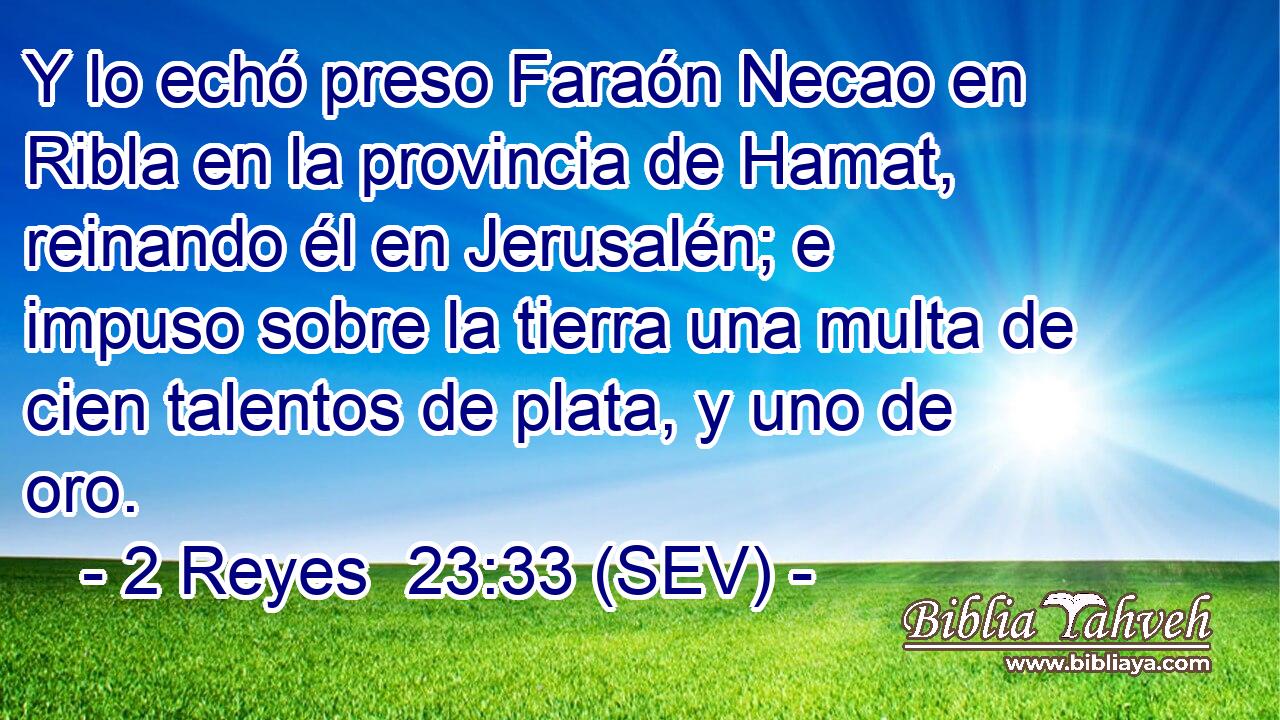 Y lo echó preso Faraón Necao en Ribla en la provincia de Hamat, reinando él en Jerusalén; e impuso sobre la tierra una multa de cien talentos de plata, y uno de oro.