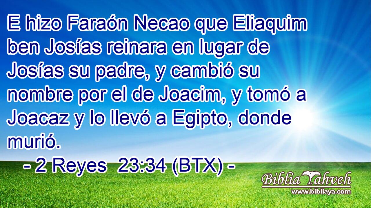 E hizo Faraón Necao que Eliaquim ben Josías reinara en lugar de Josías su padre, y cambió su nombre por el de Joacim, y tomó a Joacaz y lo llevó a Egipto, donde murió.
