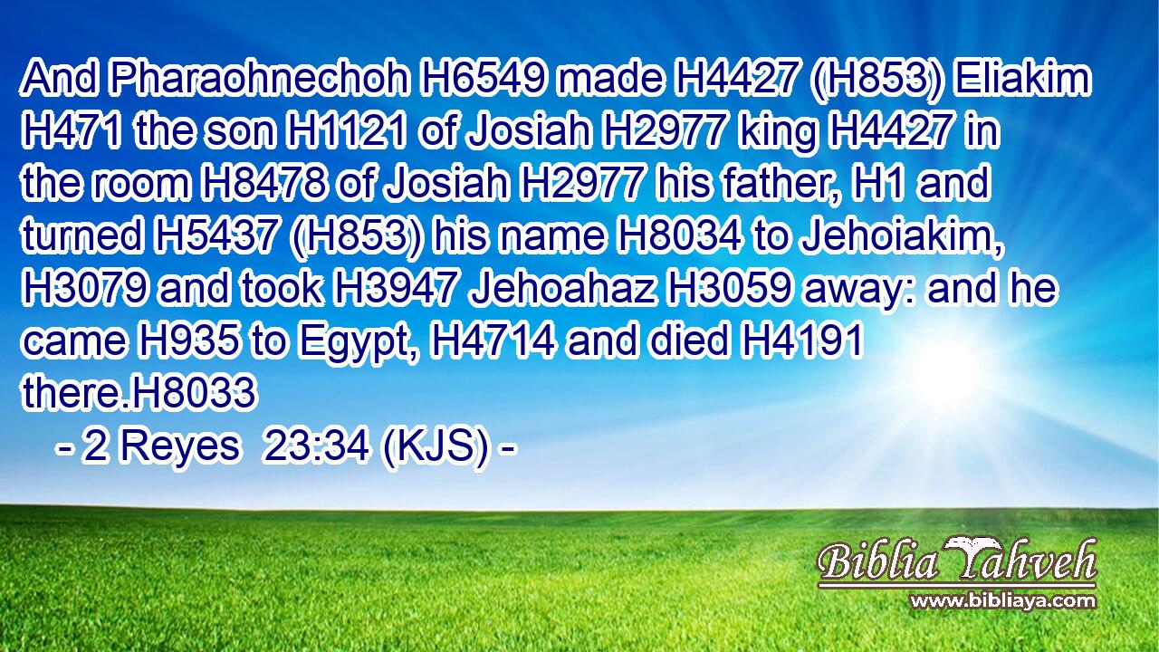 And Pharaohnechoh H6549 made H4427 (H853) Eliakim H471 the son H1121 of Josiah H2977 king H4427 in the room H8478 of Josiah H2977 his father, H1 and turned H5437 (H853) his name H8034 to Jehoiakim, H3079 and took H3947 Jehoahaz H3059 away: and he came H935 to Egypt, H4714 and died H4191 there.H8033