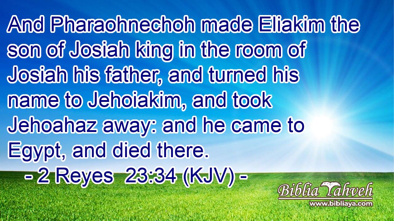 And Pharaohnechoh made Eliakim the son of Josiah king in the room of Josiah his father, and turned his name to Jehoiakim, and took Jehoahaz away: and he came to Egypt, and died there.