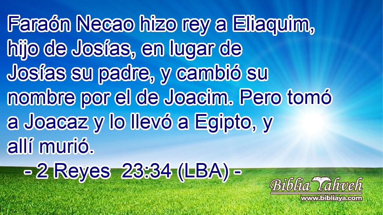 Faraón Necao hizo rey a Eliaquim, hijo de Josías, en lugar de Josías su padre, y cambió su nombre por el de Joacim. Pero tomó a Joacaz y lo llevó a Egipto, y allí murió.
