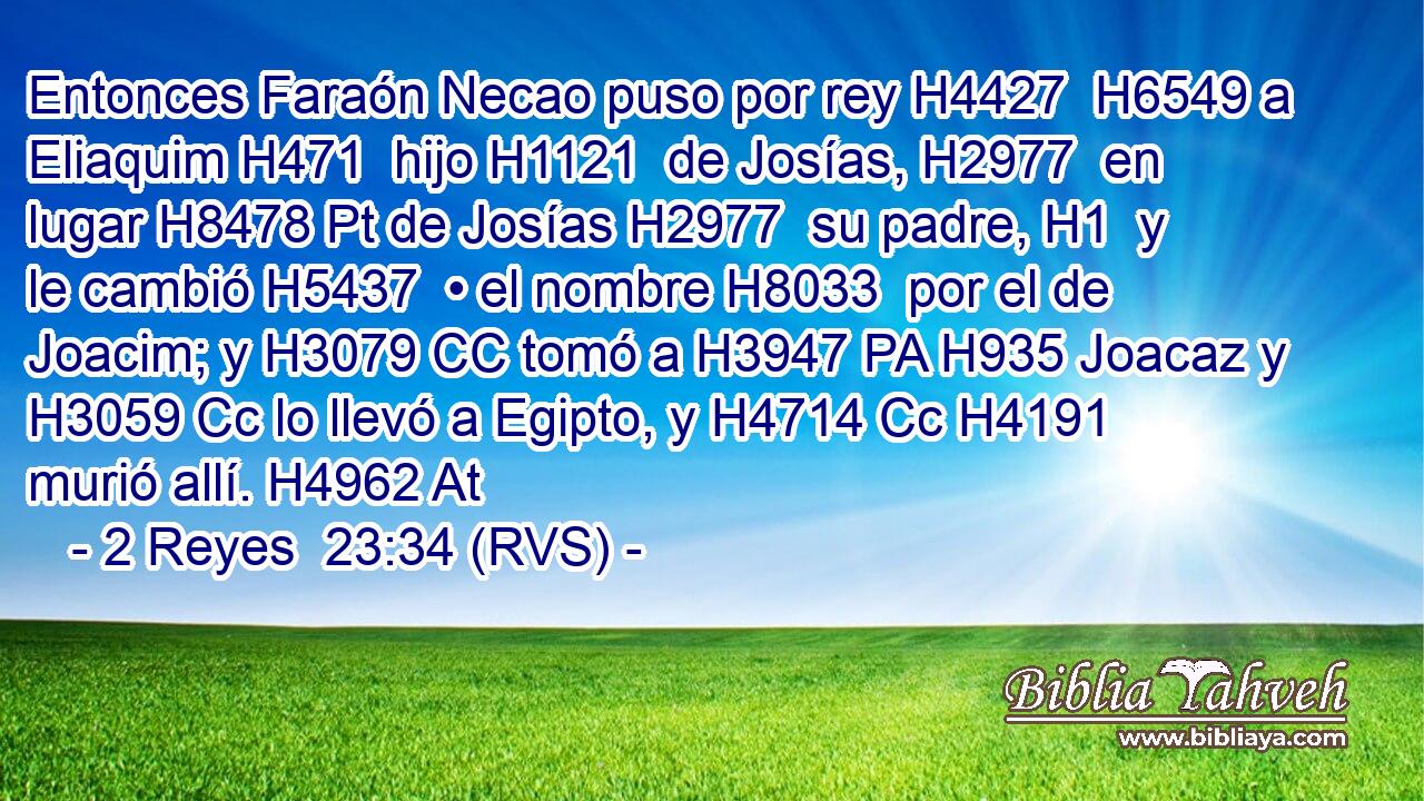 Entonces Faraón Necao puso por rey H4427  H6549 a Eliaquim H471  hijo H1121  de Josías, H2977  en lugar H8478 Pt de Josías H2977  su padre, H1  y le cambió H5437  • el nombre H8033  por el de Joacim; y H3079 CC tomó a H3947 PA H935 Joacaz y H3059 Cc lo llevó a Egipto, y H4714 Cc H4191 murió allí. H4962 At 