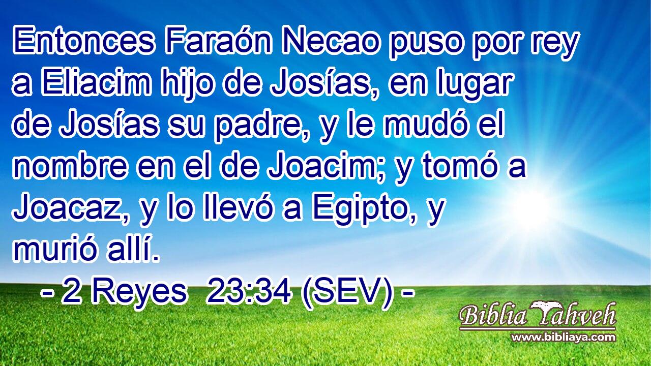Entonces Faraón Necao puso por rey a Eliacim hijo de Josías, en lugar de Josías su padre, y le mudó el nombre en el de Joacim; y tomó a Joacaz, y lo llevó a Egipto, y murió allí.
