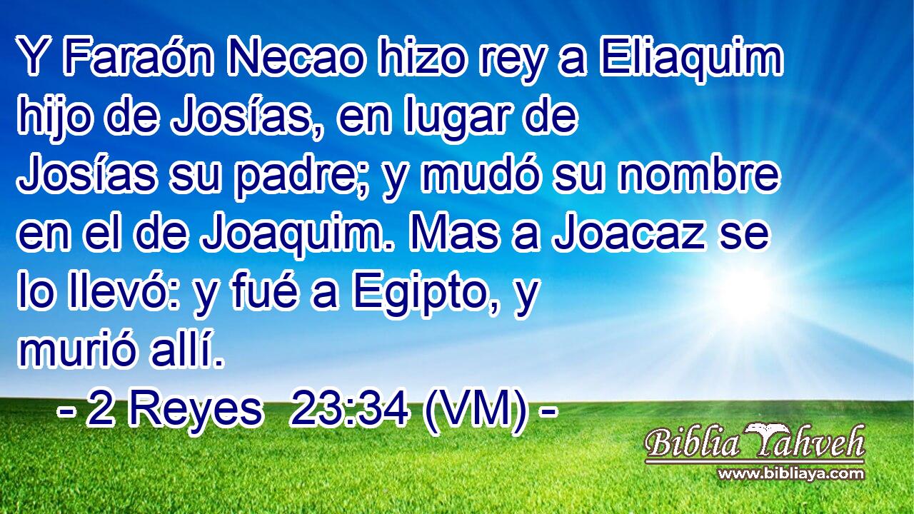  Y Faraón Necao hizo rey a Eliaquim hijo de Josías, en lugar de Josías su padre; y mudó su nombre en el de Joaquim. Mas a Joacaz se lo llevó: y fué a Egipto, y murió allí. 