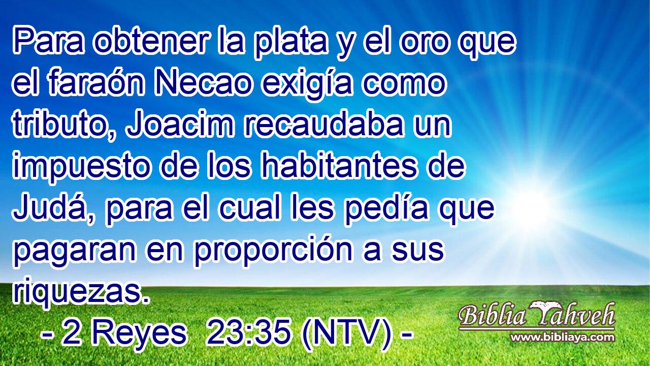 Para obtener la plata y el oro que el faraón Necao exigía como tributo, Joacim recaudaba un impuesto de los habitantes de Judá, para el cual les pedía que pagaran en proporción a sus riquezas.