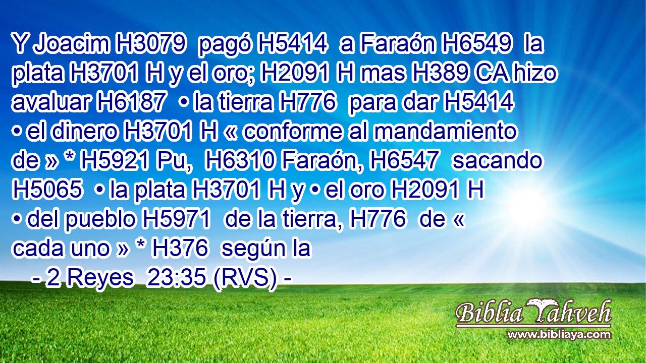 Y Joacim H3079  pagó H5414  a Faraón H6549  la plata H3701 H y el oro; H2091 H mas H389 CA hizo avaluar H6187  • la tierra H776  para dar H5414  • el dinero H3701 H « conforme al mandamiento de » * H5921 Pu,  H6310 Faraón, H6547  sacando H5065  • la plata H3701 H y • el oro H2091 H • del pueblo H5971  de la tierra, H776  de « cada uno » * H376  según la 