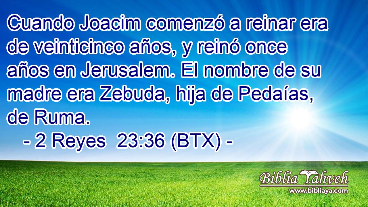 Cuando Joacim comenzó a reinar era de veinticinco años, y reinó once años en Jerusalem. El nombre de su madre era Zebuda, hija de Pedaías, de Ruma.