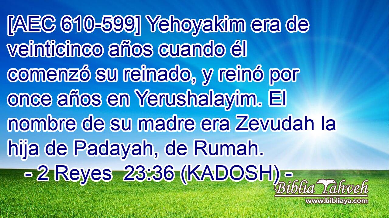  [AEC 610-599] Yehoyakim era de veinticinco años cuando él comenzó su reinado, y reinó por once años en Yerushalayim. El nombre de su madre era Zevudah la hija de Padayah, de Rumah. 