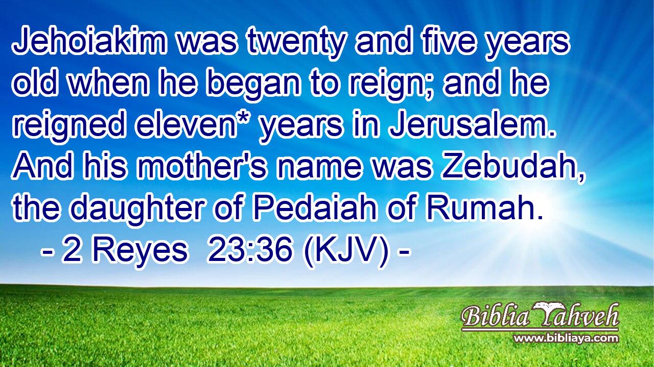 Jehoiakim was twenty and five years old when he began to reign; and he reigned eleven* years in Jerusalem. And his mother's name was Zebudah, the daughter of Pedaiah of Rumah.