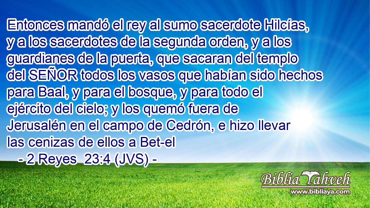 Entonces mandó el rey al sumo sacerdote Hilcías, y a los sacerdotes de la segunda orden, y a los guardianes de la puerta, que sacaran del templo del SEÑOR todos los vasos que habían sido hechos para Baal, y para el bosque, y para todo el ejército del cielo; y los quemó fuera de Jerusalén en el campo de Cedrón, e hizo llevar las cenizas de ellos a Bet-el