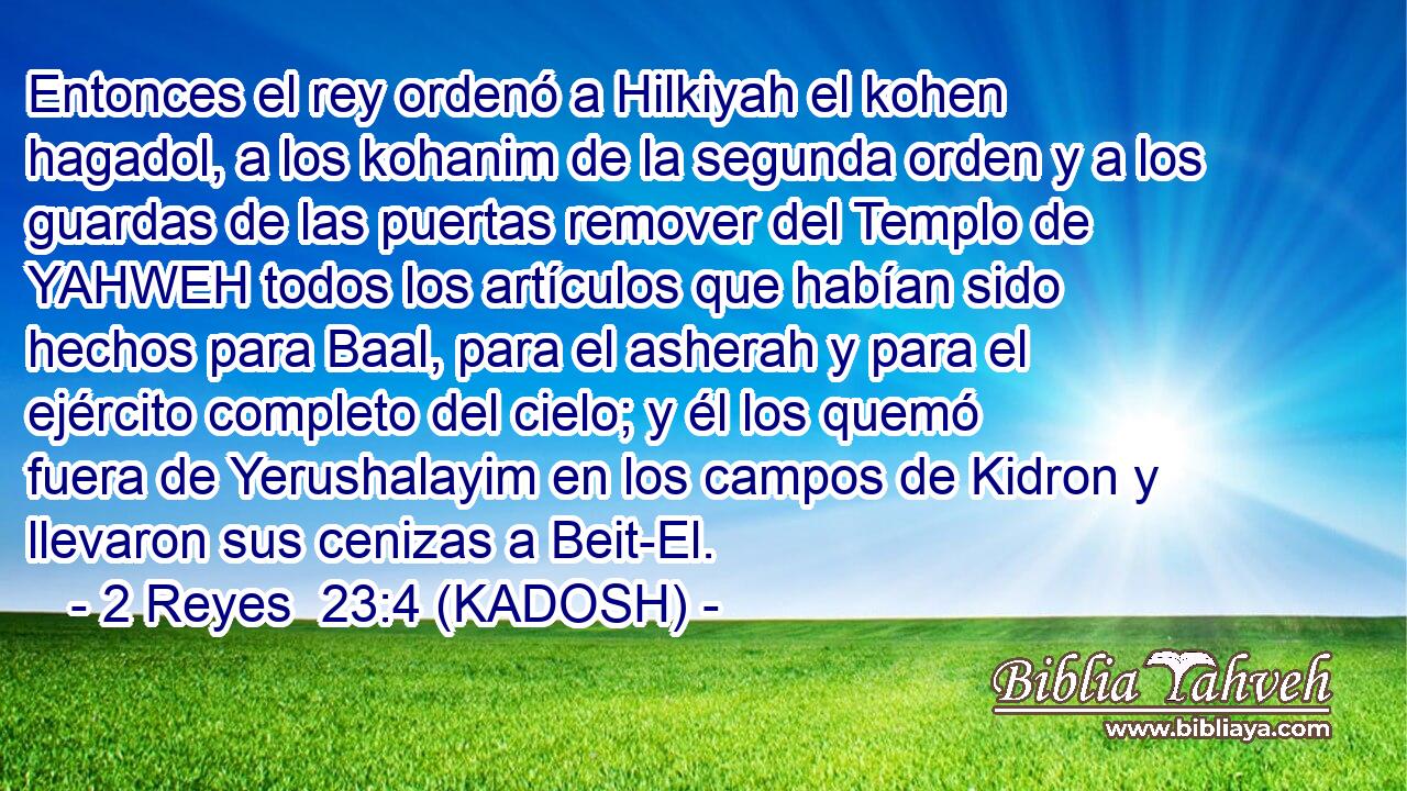  Entonces el rey ordenó a Hilkiyah el kohen hagadol, a los kohanim de la segunda orden y a los guardas de las puertas remover del Templo de YAHWEH todos los artículos que habían sido hechos para Baal, para el asherah y para el ejército completo del cielo; y él los quemó fuera de Yerushalayim en los campos de Kidron y llevaron sus cenizas a Beit-El. 