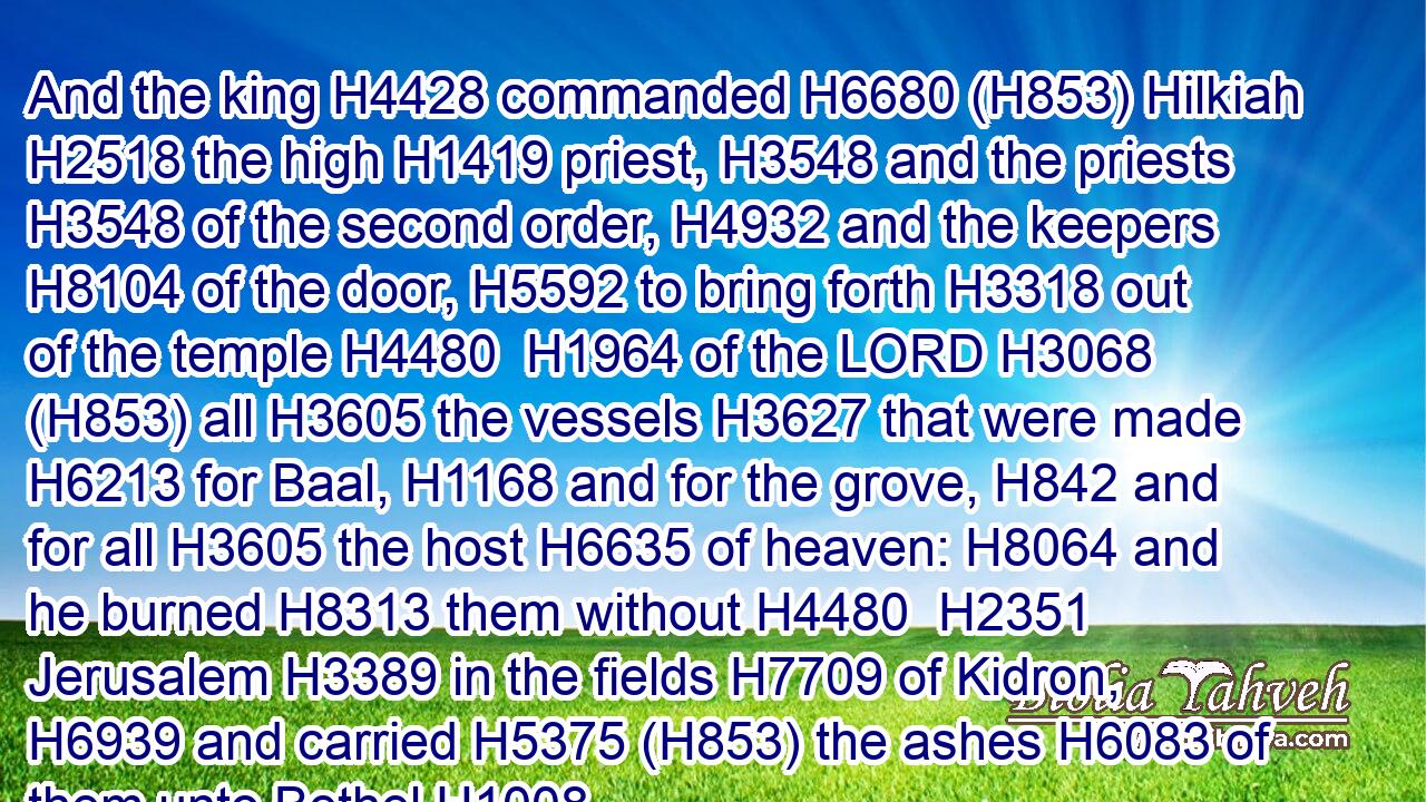 And the king H4428 commanded H6680 (H853) Hilkiah H2518 the high H1419 priest, H3548 and the priests H3548 of the second order, H4932 and the keepers H8104 of the door, H5592 to bring forth H3318 out of the temple H4480  H1964 of the LORD H3068 (H853) all H3605 the vessels H3627 that were made H6213 for Baal, H1168 and for the grove, H842 and for all H3605 the host H6635 of heaven: H8064 and he burned H8313 them without H4480  H2351 Jerusalem H3389 in the fields H7709 of Kidron, H6939 and carried H5375 (H853) the ashes H6083 of them unto Bethel.H1008