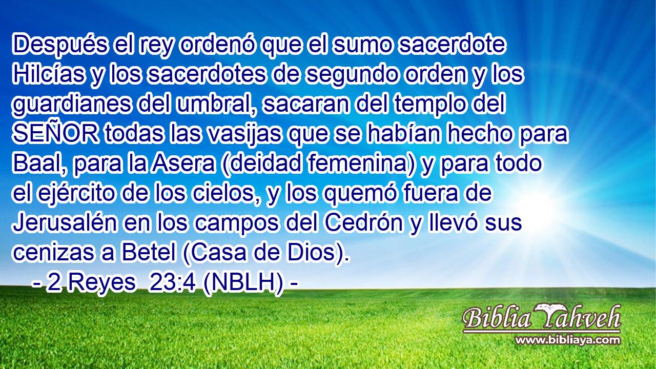  Después el rey ordenó que el sumo sacerdote Hilcías y los sacerdotes de segundo orden y los guardianes del umbral, sacaran del templo del SEÑOR todas las vasijas que se habían hecho para Baal, para la Asera (deidad femenina) y para todo el ejército de los cielos, y los quemó fuera de Jerusalén en los campos del Cedrón y llevó sus cenizas a Betel (Casa de Dios). 
