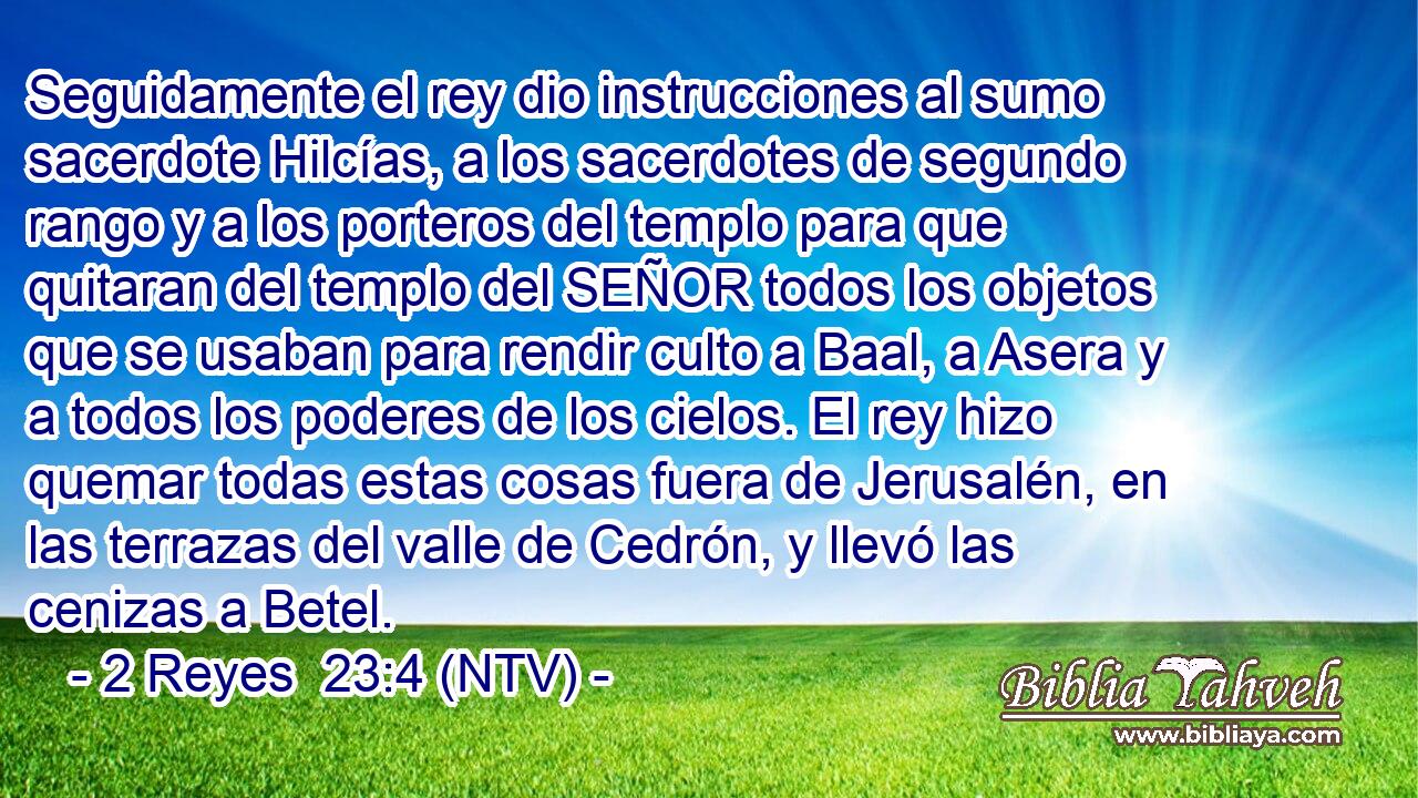 Seguidamente el rey dio instrucciones al sumo sacerdote Hilcías, a los sacerdotes de segundo rango y a los porteros del templo para que quitaran del templo del SEÑOR todos los objetos que se usaban para rendir culto a Baal, a Asera y a todos los poderes de los cielos. El rey hizo quemar todas estas cosas fuera de Jerusalén, en las terrazas del valle de Cedrón, y llevó las cenizas a Betel.