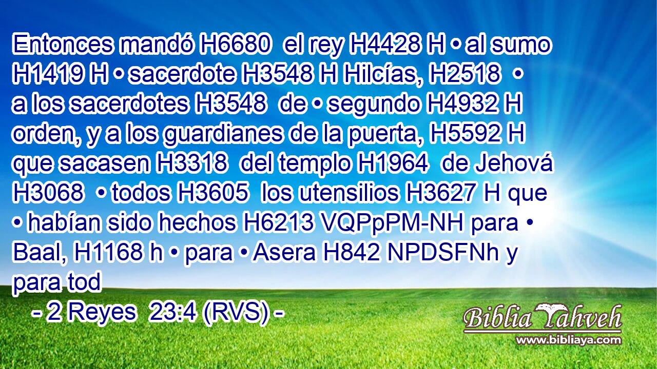 Entonces mandó H6680  el rey H4428 H • al sumo H1419 H • sacerdote H3548 H Hilcías, H2518  • a los sacerdotes H3548  de • segundo H4932 H orden, y a los guardianes de la puerta, H5592 H que sacasen H3318  del templo H1964  de Jehová H3068  • todos H3605  los utensilios H3627 H que • habían sido hechos H6213 VQPpPM-NH para • Baal, H1168 h • para • Asera H842 NPDSFNh y para tod