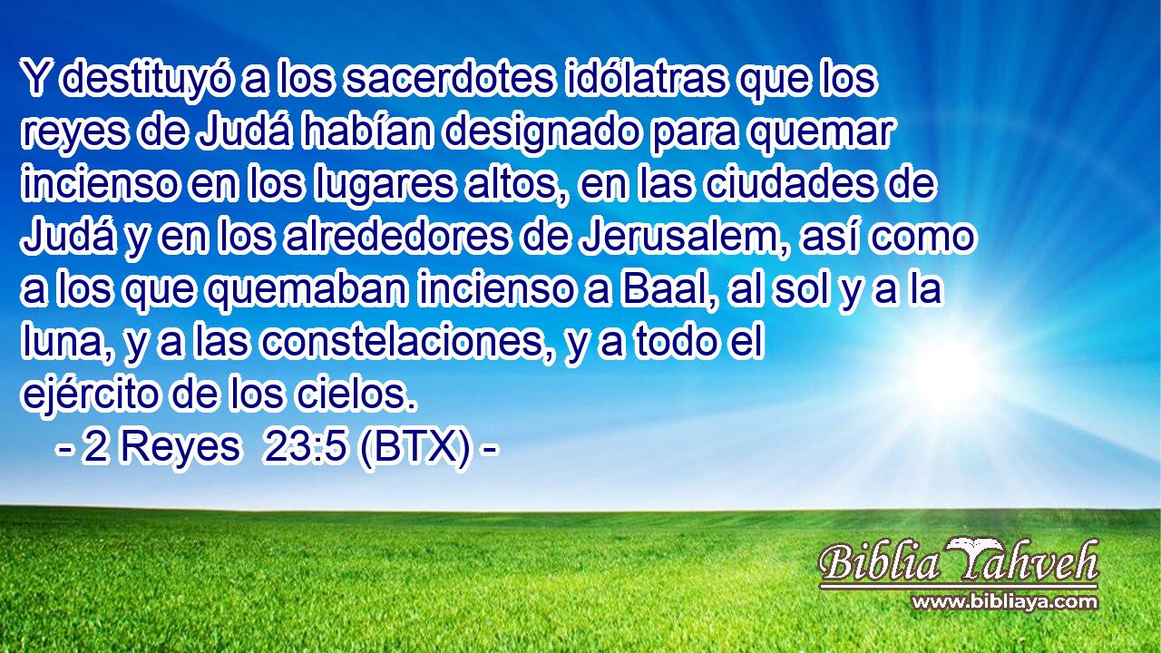 Y destituyó a los sacerdotes idólatras que los reyes de Judá habían designado para quemar incienso en los lugares altos, en las ciudades de Judá y en los alrededores de Jerusalem, así como a los que quemaban incienso a Baal, al sol y a la luna, y a las constelaciones, y a todo el ejército de los cielos.
