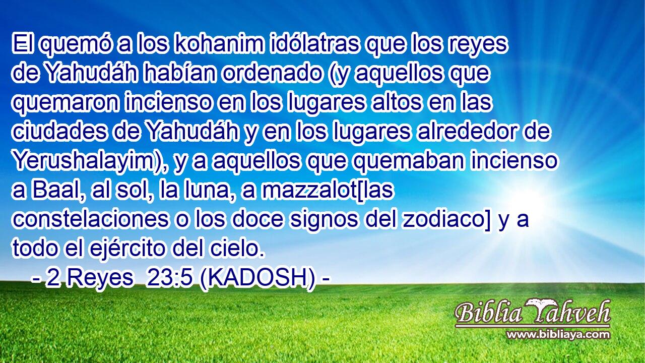  El quemó a los kohanim idólatras que los reyes de Yahudáh habían ordenado (y aquellos que quemaron incienso en los lugares altos en las ciudades de Yahudáh y en los lugares alrededor de Yerushalayim), y a aquellos que quemaban incienso a Baal, al sol, la luna, a mazzalot[las constelaciones o los doce signos del zodiaco] y a todo el ejército del cielo. 