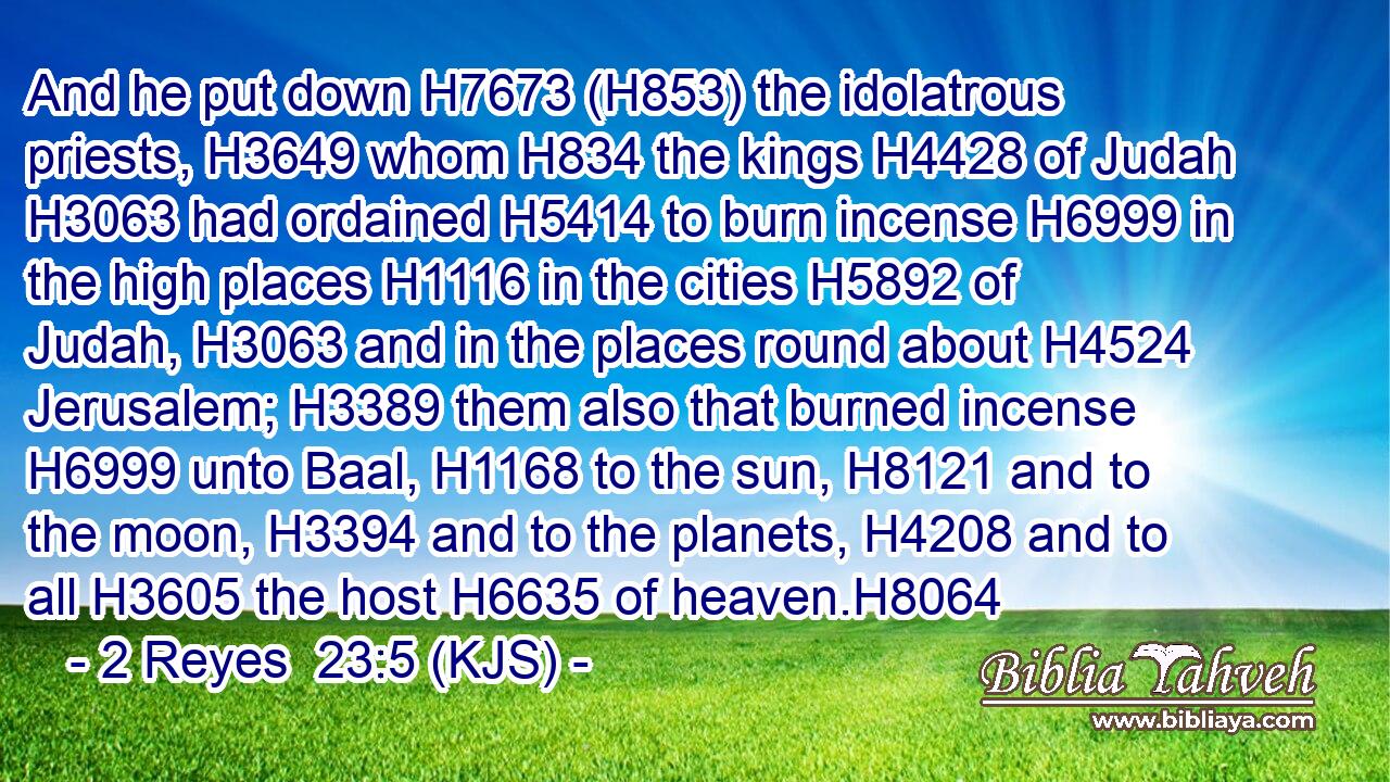 And he put down H7673 (H853) the idolatrous priests, H3649 whom H834 the kings H4428 of Judah H3063 had ordained H5414 to burn incense H6999 in the high places H1116 in the cities H5892 of Judah, H3063 and in the places round about H4524 Jerusalem; H3389 them also that burned incense H6999 unto Baal, H1168 to the sun, H8121 and to the moon, H3394 and to the planets, H4208 and to all H3605 the host H6635 of heaven.H8064