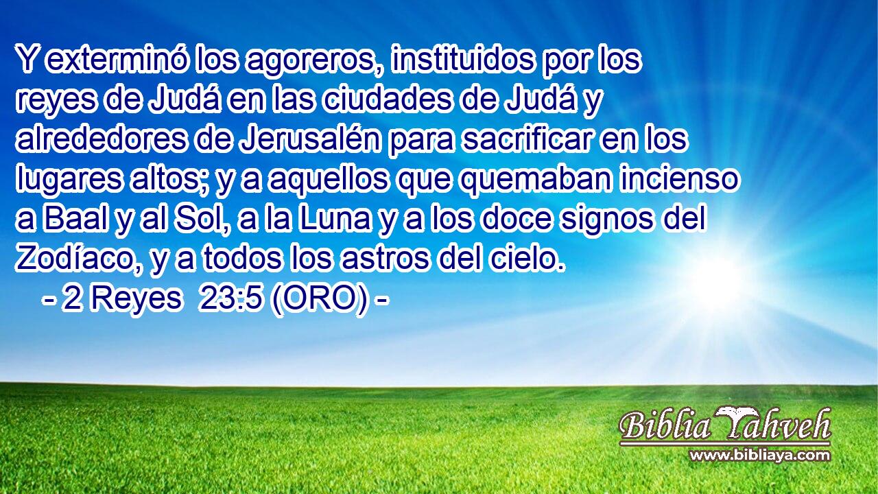  Y exterminó los agoreros, instituidos por los reyes de Judá en las ciudades de Judá y alrededores de Jerusalén para sacrificar en los lugares altos; y a aquellos que quemaban incienso a Baal y al Sol, a la Luna y a los doce signos del Zodíaco, y a todos los astros del cielo. 