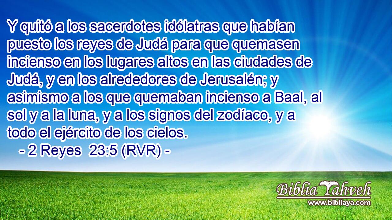 Y quitó a los sacerdotes idólatras que habían puesto los reyes de Judá para que quemasen incienso en los lugares altos en las ciudades de Judá, y en los alrededores de Jerusalén; y asimismo a los que quemaban incienso a Baal, al sol y a la luna, y a los signos del zodíaco, y a todo el ejército de los cielos.