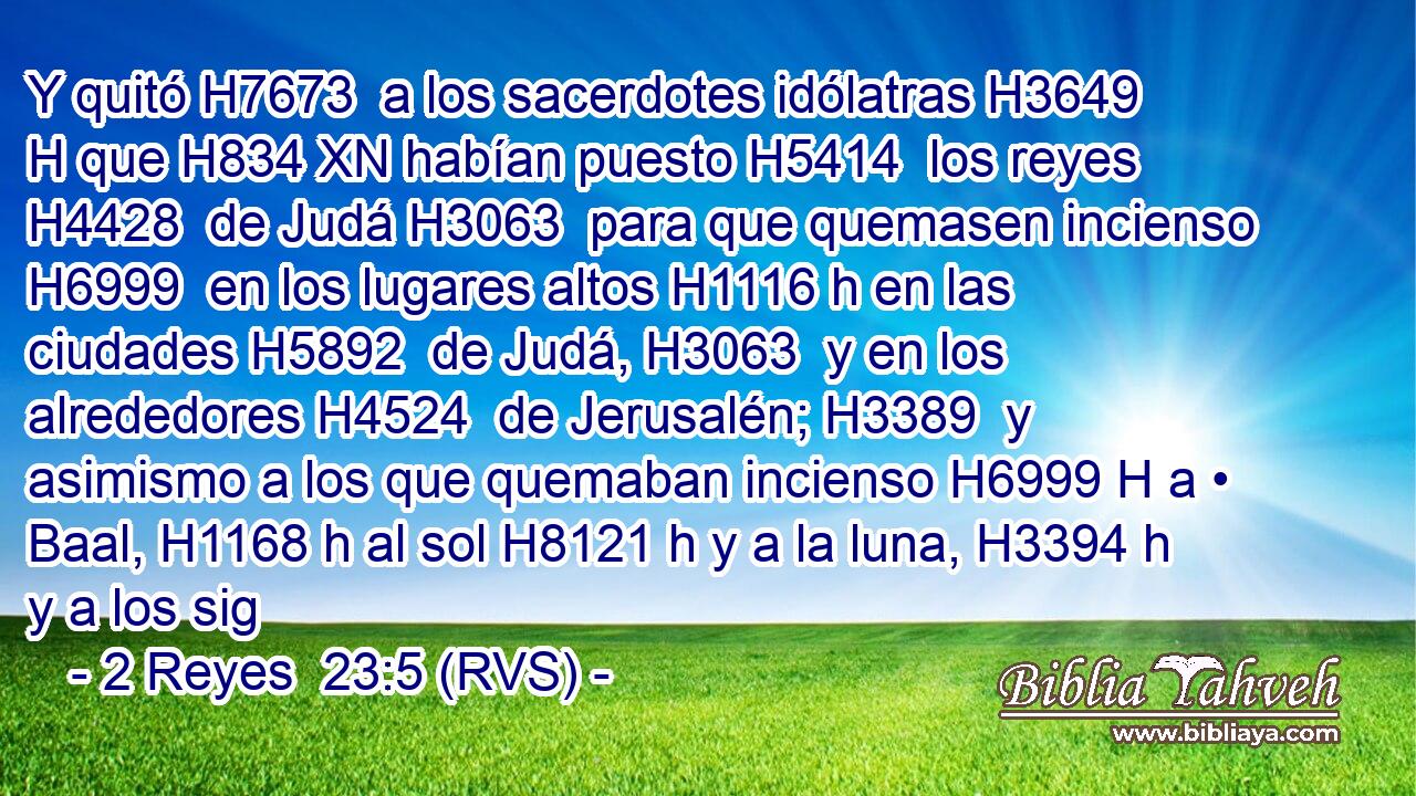 Y quitó H7673  a los sacerdotes idólatras H3649 H que H834 XN habían puesto H5414  los reyes H4428  de Judá H3063  para que quemasen incienso H6999  en los lugares altos H1116 h en las ciudades H5892  de Judá, H3063  y en los alrededores H4524  de Jerusalén; H3389  y asimismo a los que quemaban incienso H6999 H a • Baal, H1168 h al sol H8121 h y a la luna, H3394 h y a los sig