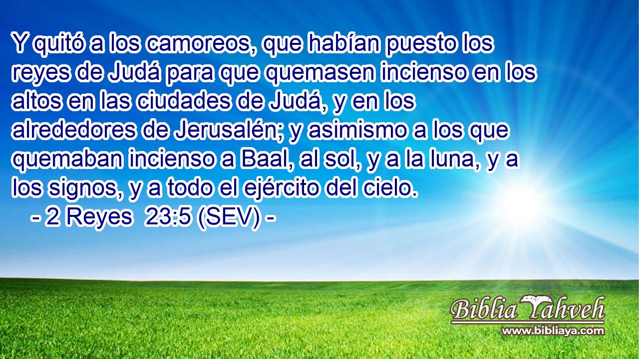 Y quitó a los camoreos, que habían puesto los reyes de Judá para que quemasen incienso en los altos en las ciudades de Judá, y en los alrededores de Jerusalén; y asimismo a los que quemaban incienso a Baal, al sol, y a la luna, y a los signos, y a todo el ejército del cielo.