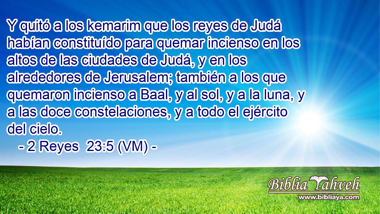  Y quitó a los kemarim que los reyes de Judá habían constituído para quemar incienso en los altos de las ciudades de Judá, y en los alrededores de Jerusalem; también a los que quemaron incienso a Baal, y al sol, y a la luna, y a las doce constelaciones, y a todo el ejército del cielo. 