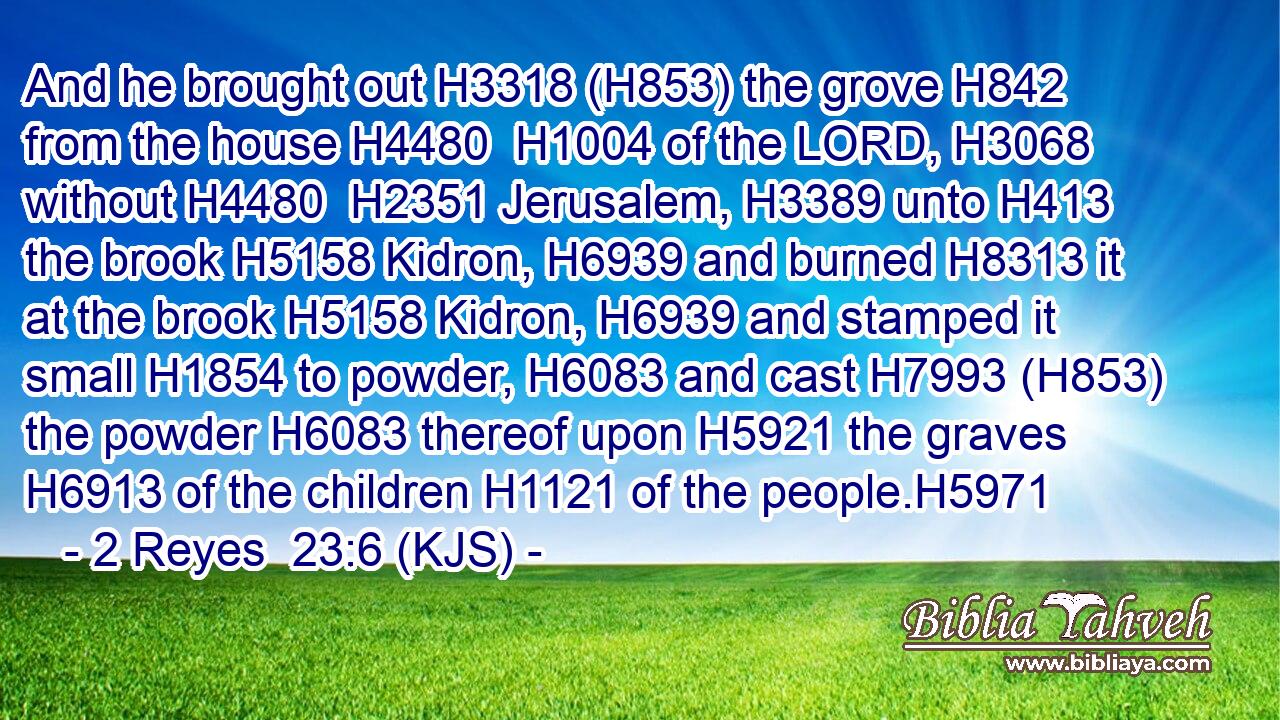 And he brought out H3318 (H853) the grove H842 from the house H4480  H1004 of the LORD, H3068 without H4480  H2351 Jerusalem, H3389 unto H413 the brook H5158 Kidron, H6939 and burned H8313 it at the brook H5158 Kidron, H6939 and stamped it small H1854 to powder, H6083 and cast H7993 (H853) the powder H6083 thereof upon H5921 the graves H6913 of the children H1121 of the people.H5971