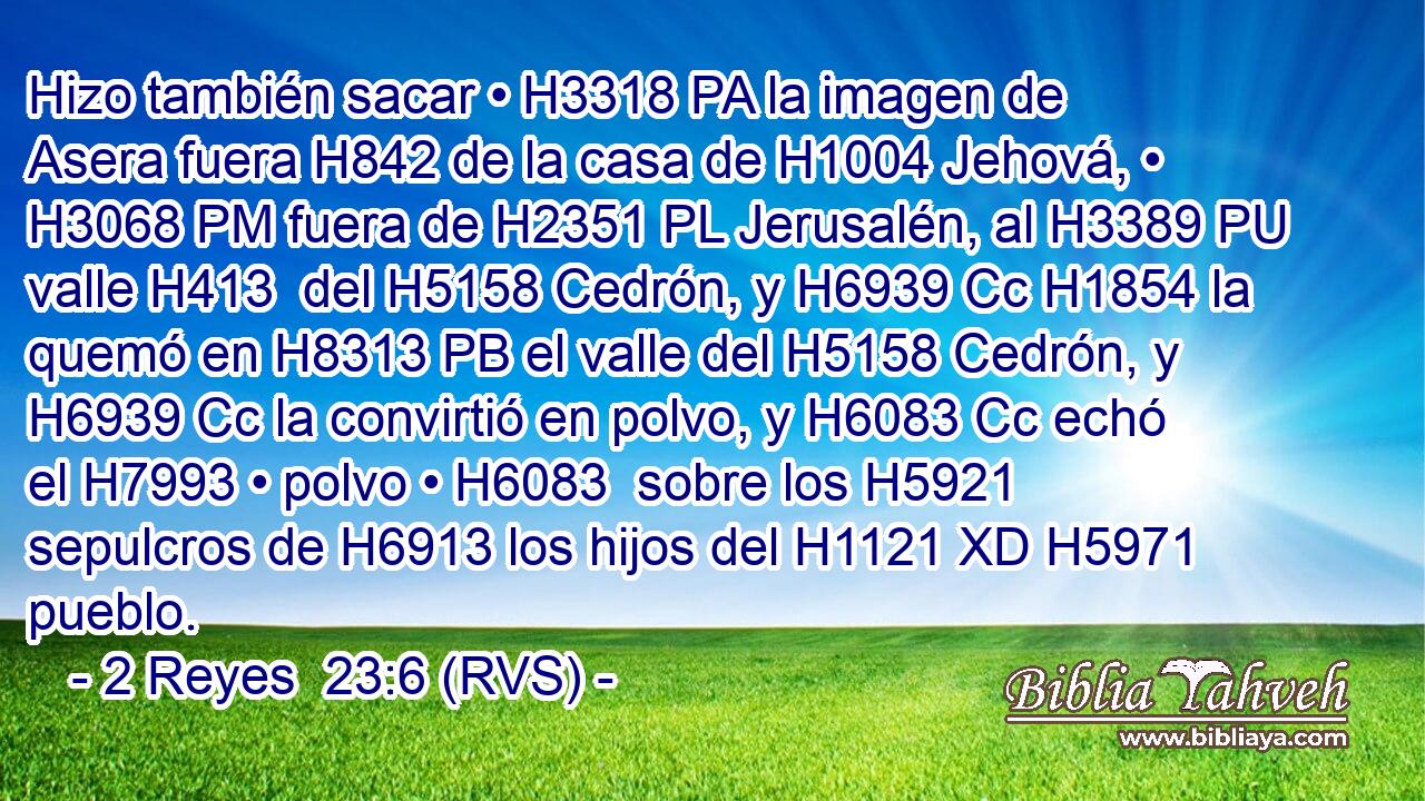 Hizo también sacar • H3318 PA la imagen de Asera fuera H842 de la casa de H1004 Jehová, • H3068 PM fuera de H2351 PL Jerusalén, al H3389 PU valle H413  del H5158 Cedrón, y H6939 Cc H1854 la quemó en H8313 PB el valle del H5158 Cedrón, y H6939 Cc la convirtió en polvo, y H6083 Cc echó el H7993 • polvo • H6083  sobre los H5921 sepulcros de H6913 los hijos del H1121 XD H5971 pueblo. 