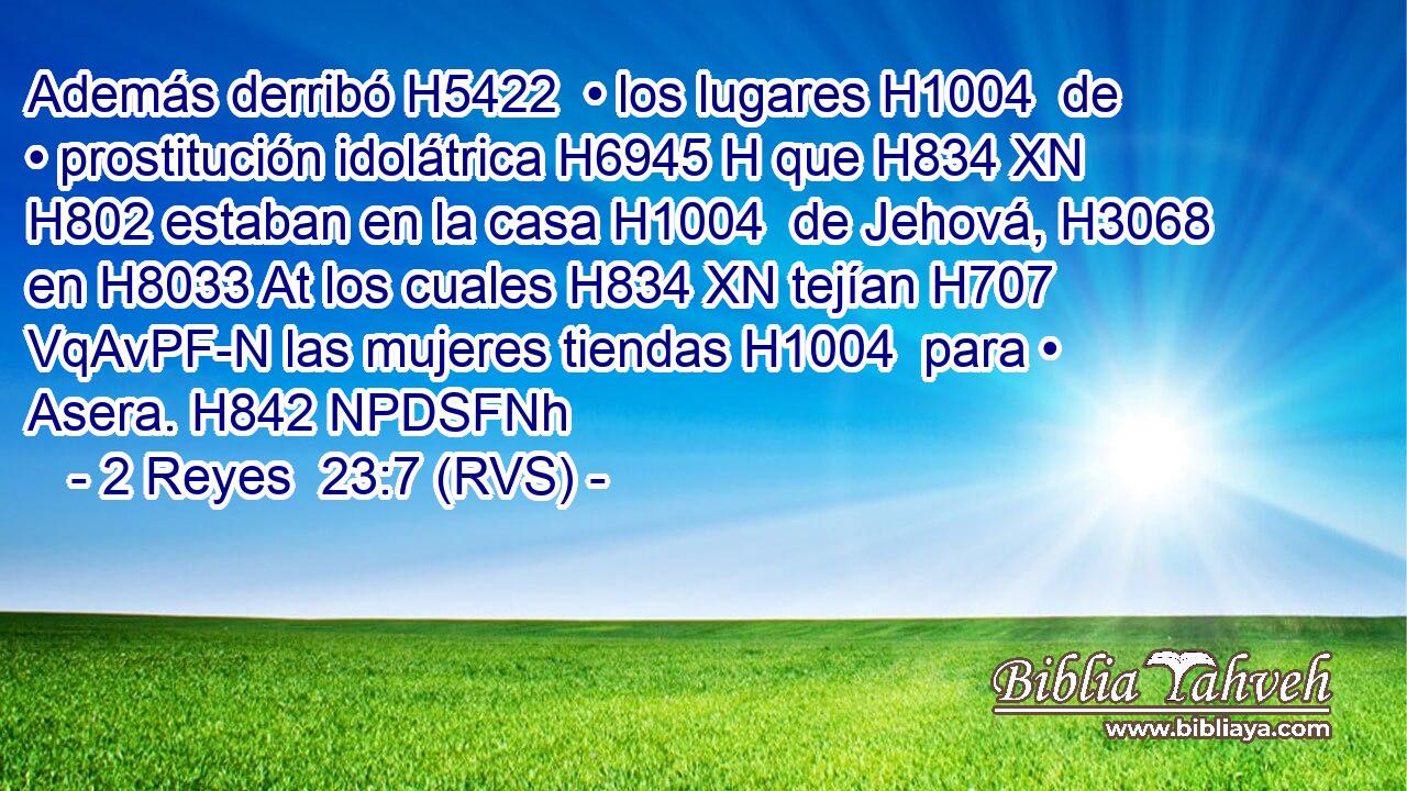 Además derribó H5422  • los lugares H1004  de • prostitución idolátrica H6945 H que H834 XN H802 estaban en la casa H1004  de Jehová, H3068  en H8033 At los cuales H834 XN tejían H707 VqAvPF-N las mujeres tiendas H1004  para • Asera. H842 NPDSFNh 
