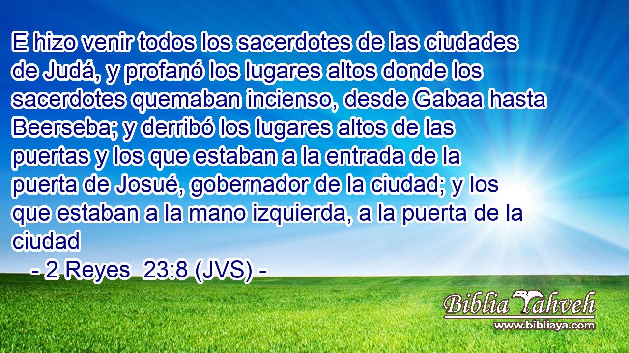 E hizo venir todos los sacerdotes de las ciudades de Judá, y profanó los lugares altos donde los sacerdotes quemaban incienso, desde Gabaa hasta Beerseba; y derribó los lugares altos de las puertas y los que estaban a la entrada de la puerta de Josué, gobernador de la ciudad; y los que estaban a la mano izquierda, a la puerta de la ciudad