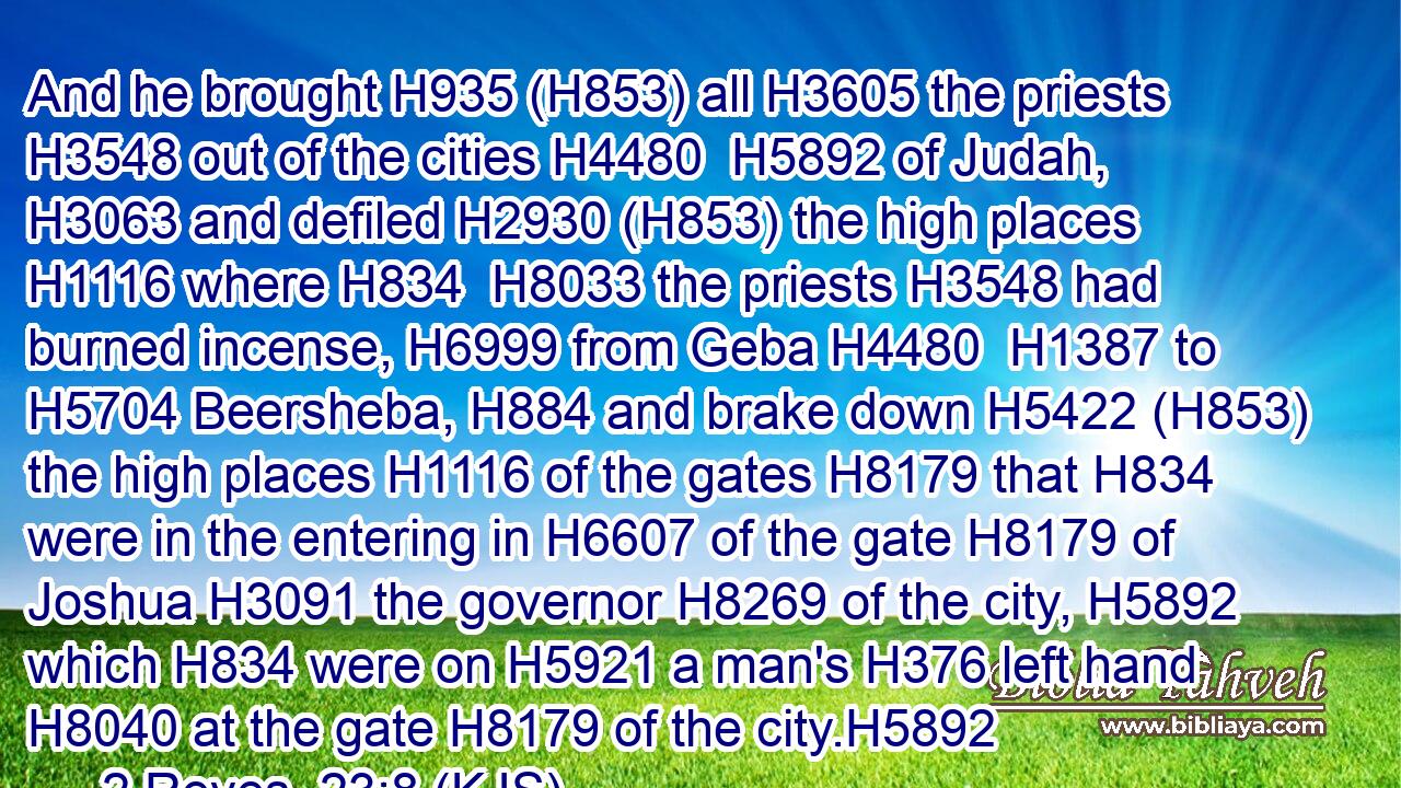 And he brought H935 (H853) all H3605 the priests H3548 out of the cities H4480  H5892 of Judah, H3063 and defiled H2930 (H853) the high places H1116 where H834  H8033 the priests H3548 had burned incense, H6999 from Geba H4480  H1387 to H5704 Beersheba, H884 and brake down H5422 (H853) the high places H1116 of the gates H8179 that H834 were in the entering in H6607 of the gate H8179 of Joshua H3091 the governor H8269 of the city, H5892 which H834 were on H5921 a man's H376 left hand H8040 at the gate H8179 of the city.H5892
