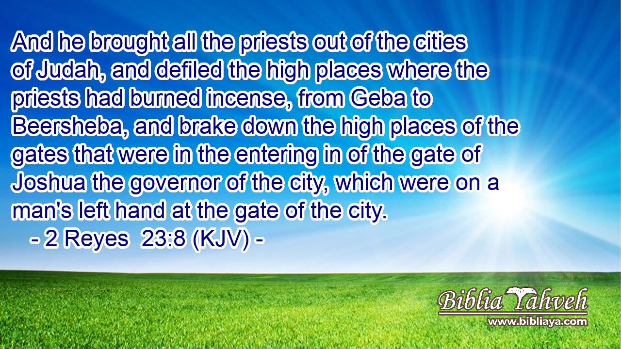 And he brought all the priests out of the cities of Judah, and defiled the high places where the priests had burned incense, from Geba to Beersheba, and brake down the high places of the gates that were in the entering in of the gate of Joshua the governor of the city, which were on a man's left hand at the gate of the city.