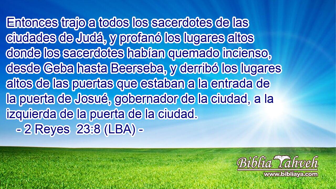 Entonces trajo a todos los sacerdotes de las ciudades de Judá, y profanó los lugares altos donde los sacerdotes habían quemado incienso, desde Geba hasta Beerseba, y derribó los lugares altos de las puertas que estaban a la entrada de la puerta de Josué, gobernador de la ciudad, a la izquierda de la puerta de la ciudad.