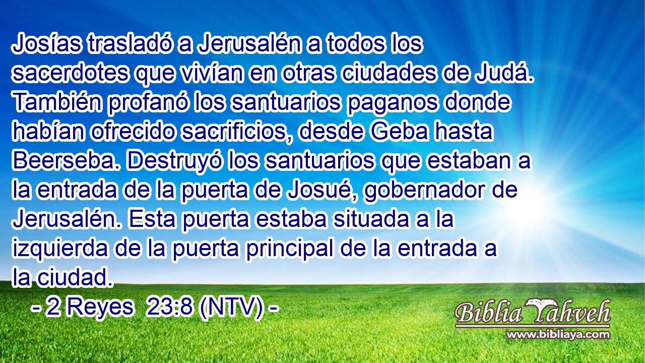 Josías trasladó a Jerusalén a todos los sacerdotes que vivían en otras ciudades de Judá. También profanó los santuarios paganos donde habían ofrecido sacrificios, desde Geba hasta Beerseba. Destruyó los santuarios que estaban a la entrada de la puerta de Josué, gobernador de Jerusalén. Esta puerta estaba situada a la izquierda de la puerta principal de la entrada a la ciudad.