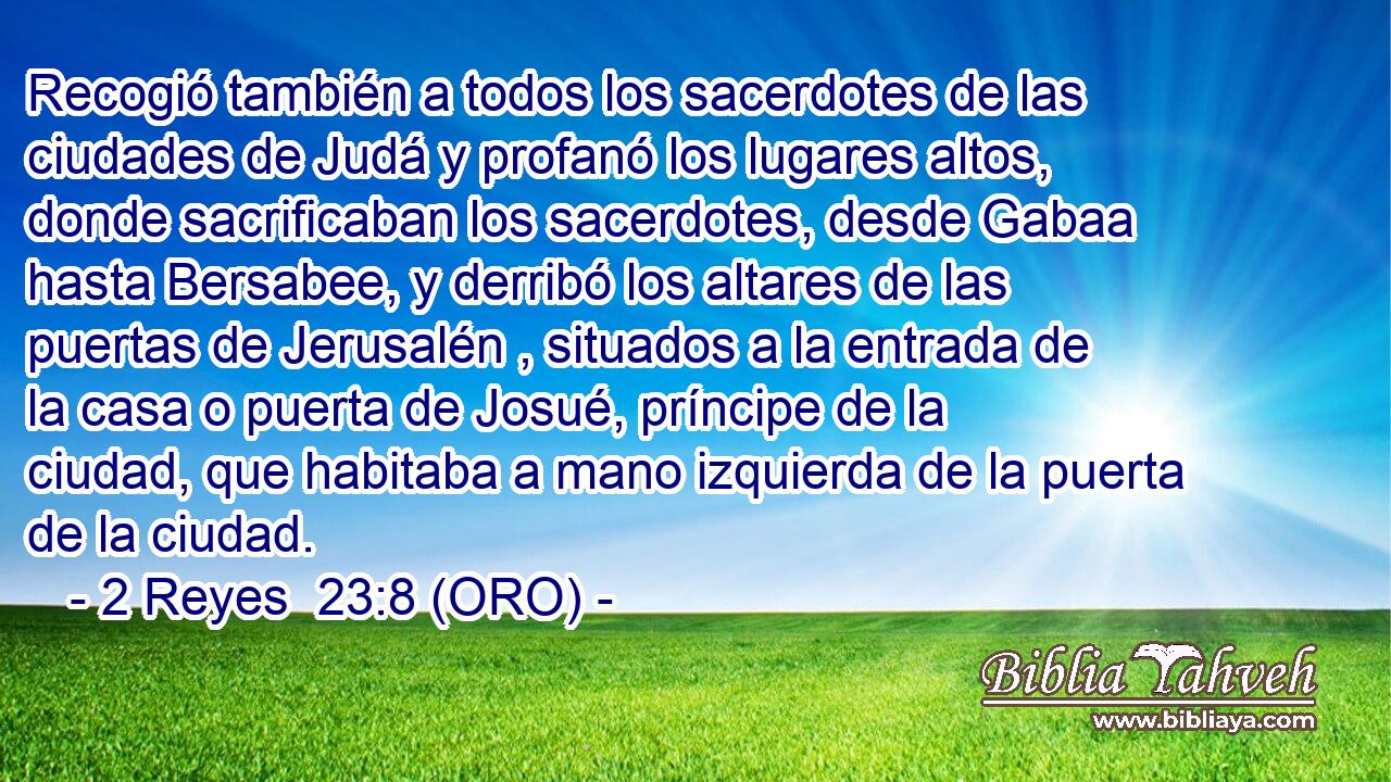  Recogió también a todos los sacerdotes de las ciudades de Judá y profanó los lugares altos, donde sacrificaban los sacerdotes, desde Gabaa hasta Bersabee, y derribó los altares de las puertas de Jerusalén , situados a la entrada de la casa o puerta de Josué, príncipe de la ciudad, que habitaba a mano izquierda de la puerta de la ciudad. 