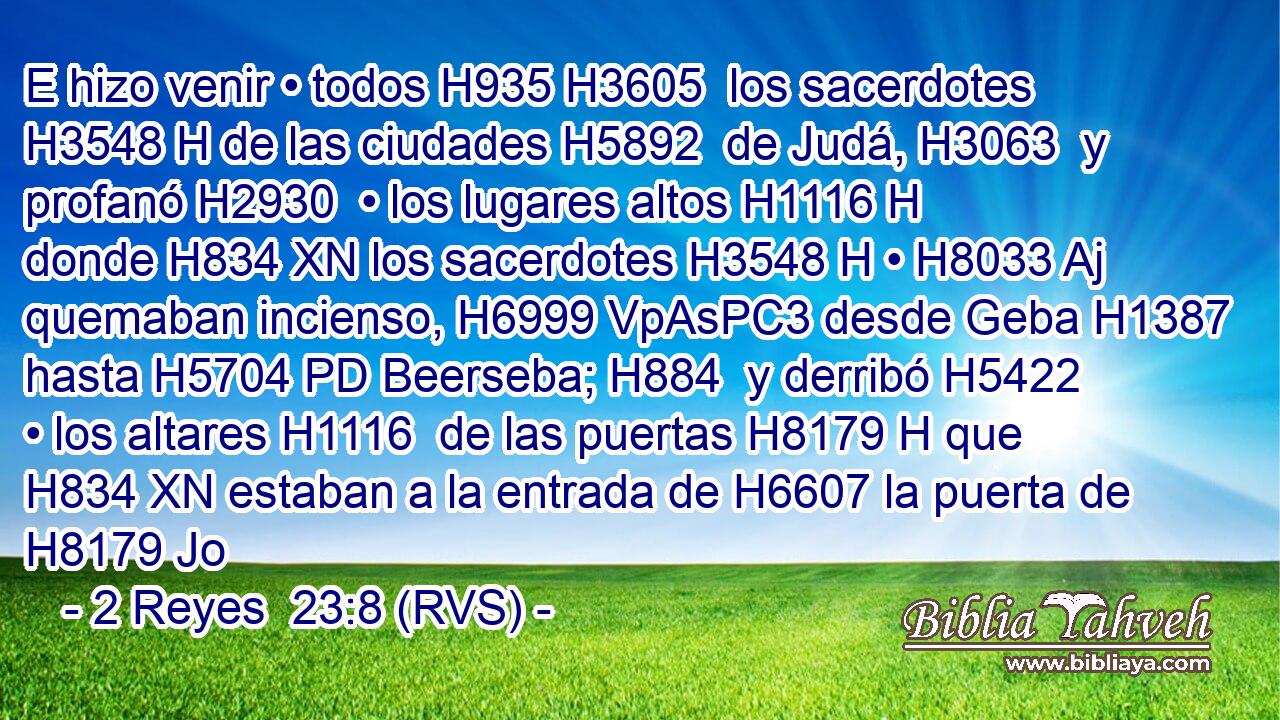E hizo venir • todos H935 H3605  los sacerdotes H3548 H de las ciudades H5892  de Judá, H3063  y profanó H2930  • los lugares altos H1116 H donde H834 XN los sacerdotes H3548 H • H8033 Aj quemaban incienso, H6999 VpAsPC3 desde Geba H1387  hasta H5704 PD Beerseba; H884  y derribó H5422  • los altares H1116  de las puertas H8179 H que H834 XN estaban a la entrada de H6607 la puerta de H8179 Jo