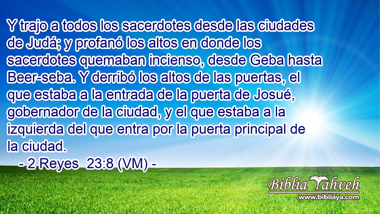  Y trajo a todos los sacerdotes desde las ciudades de Judá; y profanó los altos en donde los sacerdotes quemaban incienso, desde Geba hasta Beer-seba. Y derribó los altos de las puertas, el que estaba a la entrada de la puerta de Josué, gobernador de la ciudad, y el que estaba a la izquierda del que entra por la puerta principal de la ciudad. 