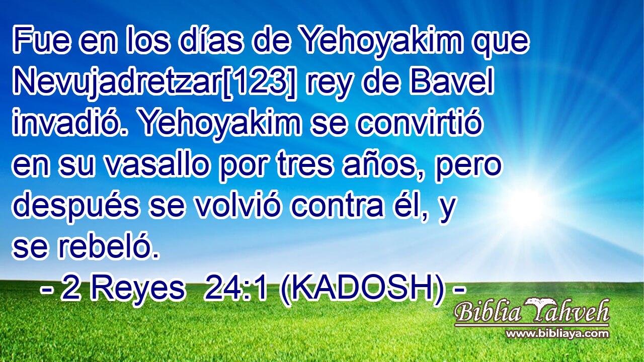  Fue en los días de Yehoyakim que Nevujadretzar[123] rey de Bavel invadió. Yehoyakim se convirtió en su vasallo por tres años, pero después se volvió contra él, y se rebeló. 