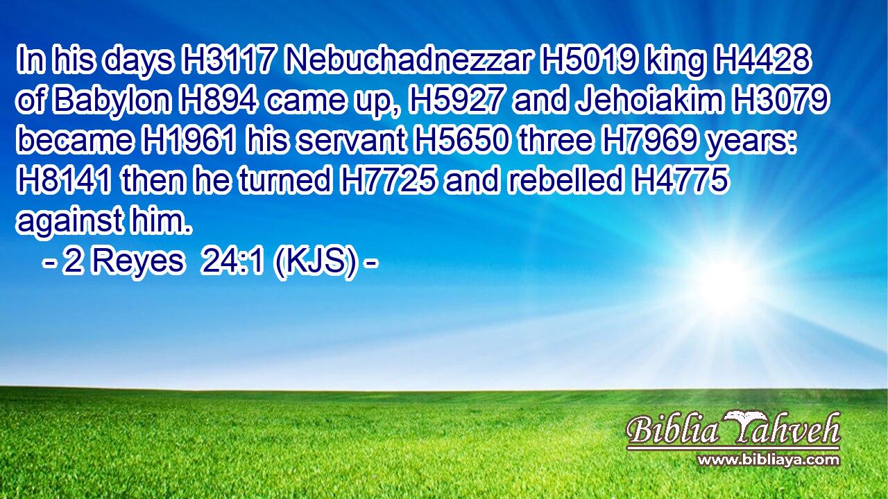 In his days H3117 Nebuchadnezzar H5019 king H4428 of Babylon H894 came up, H5927 and Jehoiakim H3079 became H1961 his servant H5650 three H7969 years: H8141 then he turned H7725 and rebelled H4775 against him.