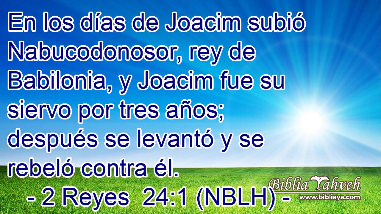  En los días de Joacim subió Nabucodonosor, rey de Babilonia, y Joacim fue su siervo por tres años; después se levantó y se rebeló contra él. 