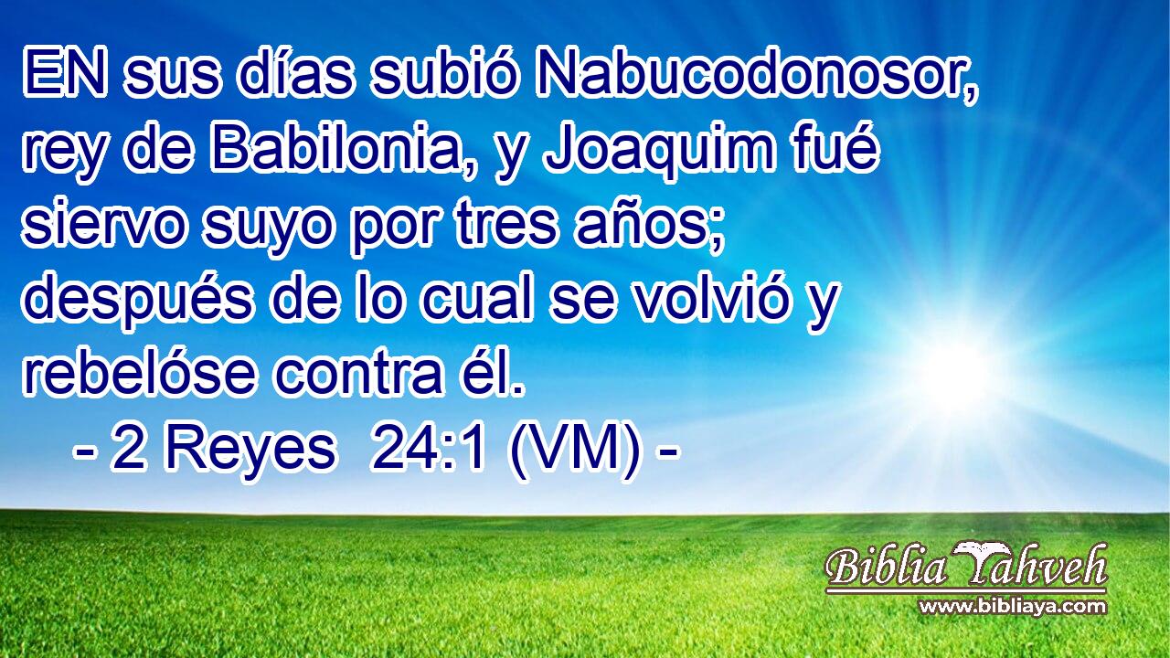  EN sus días subió Nabucodonosor, rey de Babilonia, y Joaquim fué siervo suyo por tres años; después de lo cual se volvió y rebelóse contra él. 
